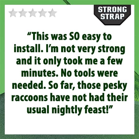 5 star review. "This was SO easy to install. I'm not very strong and it only took me a few minutes. No tools were needed. So far, those pesky raccoons have not had their usual nightly feast."